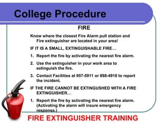 College Procedure
FIRE
Know where the closest Fire Alarm pull station and
Fire extinguisher are located in your area!
IF IT IS A SMALL, EXTINGUISHABLE FIRE…
1. Report the fire by activating the nearest fire alarm.
2. Use the extinguisher in your work area to
extinguish the fire.
3. Contact Facilities at 957-5911 or 898-4910 to report
the incident.
IF THE FIRE CANNOT BE EXTINGUSHED WITH A FIRE
EXTINGUISHER…
1. Report the fire by activating the nearest fire alarm.
(Activating the alarm will insure emergency
response.)
FIRE EXTINGUISHER TRAINING
 