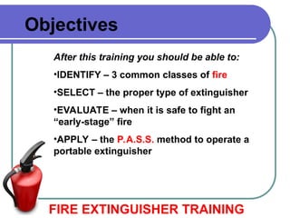 Objectives
After this training you should be able to:
•IDENTIFY – 3 common classes of fire
•SELECT – the proper type of extinguisher
•EVALUATE – when it is safe to fight an
“early-stage” fire
•APPLY – the P.A.S.S. method to operate a
portable extinguisher
FIRE EXTINGUISHER TRAINING
 