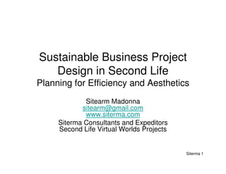 Sustainable Business Project
   Design in Second Life
Planning for Efficiency and Aesthetics
             Sitearm Madonna
            sitearm@gmail.com
             www.siterma.com
     Siterma Consultants and Expeditors
     Second Life Virtual Worlds Projects


                                           Siterma 1
 