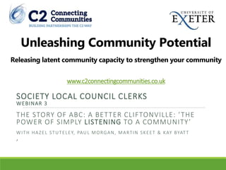 Unleashing Community Potential
Releasing latent community capacity to strengthen your community
www.c2connectingcommunities.co.uk
SOCIETY LOCAL COUNCIL CLERKS
WEBINAR 3
THE STORY OF ABC: A BETTER CLIFTONVILLE: ‘THE
POWER OF SIMPLY LISTENING TO A COMMUNITY’
WITH HAZEL STUTELEY, PAUL MORGAN, MARTIN SKEET & KAY BYATT
’
 