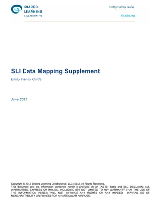 Entity Family Guide




SLI Data Mapping Supplement
Entity Family Guide




June 2012




Copyright © 2012 Shared Learning Collaborative, LLC (SLC). All Rights Reserved.
This document and the information contained herein is provided on an "AS IS" basis and SLC DISCLAIMS ALL
WARRANTIES, EXPRESS OR IMPLIED, INCLUDING BUT NOT LIMITED TO ANY WARRANTY THAT THE USE OF
THE INFORMATION HEREIN WILL NOT INFRINGE ANY RIGHTS OR ANY IMPLIED                       WARRANTIES OF
MERCHANTABILITY OR FITNESS FOR A PARTICULAR PURPOSE.
 