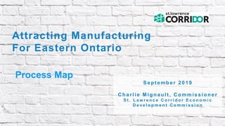 Attracting Manufacturing
For Eastern Ontario
Process Map
S e p t e m b e r 2 0 1 9
C h a r l i e M i g n a u l t , C o m m i s s i o n e r
S t . L a w r e n c e C o r r i d o r E c o n o m i c
D e v e l o p m e n t C o m m i s s i o n
 