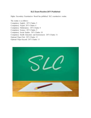 SLC Exam Routine 2071 Published 
Higher Secondary Examination Board has published SLC examination routine. 
The routine is as follows: 
Compulsory English: 2071 Chaitra 5 
Compulsory Nepali: 2071 Chaitra 6 
Compulsory Mathematics: 2071 Chaitra 8 
Compulsory Science: 2071 Chaitra 9 
Compulsory Social Studies: 2071 Chaitra 10 
Compulsory Health Education and Environment: 2071 Chaitra 11 
Optional Paper First: 2071 Chaitra 12 
Optional Paper Second: 2071 Chaitra 13 

