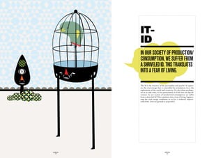 IT-
             ID
             in Our SOciety Of prOductiOn/
             cOnSumptiOn, we Suffer frOm
             a ShriveLed id. thiS tranSLateS
             intO a fear Of LivinG.

             The Id is the instance of the personality and psyche. It expres-
             ses the vital energy that is controlled by stimulation, love, the
             exploration of the world and creativity. It’s also what predispo-
             ses us to take risks, to live passionately as if life was one big ad-
             venture. In our society of production/consumption, we suffer
             from a shriveled Id. This translates into a fear of living. Suppres-
             sing the vital energy condemns us to live a reduced, impove-
             rished life. And our growth is suspended.




GLOBOLOGOS                                  GLOBOLOGOS
  - 18 -                                      - 19 -
 