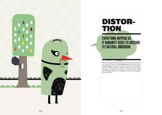 DISTOR-
             TION
             everythinG happenS aS
             if humanity SeekS tO OBScure
             itS naturaL dimenSiOn.


             From the time we developed culture as a means of evolution, we
             have rejected Nature as something foreign and obtrusive. Eve-
             rything happens as if humanity seeks to obscure its natural di-
             mension. Weighed down by cultural evolution, we have forgot-
             ten where we came from. We have become the only animal
             which willingly destroys its own habitat at the risk of being des-
             troyed in return!




GLOBOLOGOS                                GLOBOLOGOS
  - 26 -                                    - 27 -
 