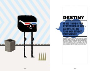 DESTINY
             we need tO mOve On frOm
             a State Of BLack and white –
             deStiny vS. free wiLL –
             tO One where BOth exiSt
             cOmpLementariLy.
             In addition to letting destiny play a role in our lives, we must
             each be the Master of our Fate. This may seem contradictory,
             but we live in a world of dualities. We need to move on from a
             state of black and white – destiny vs. free will – to one where
             both exist complementarily. This is the middle way. We should
             not be tempted to explain the present by means of the past, but
             by way of the future, that is to say, the goal of our lives’ hunt.




GLOBOLOGOS                                GLOBOLOGOS
  - 28 -                                    - 29 -
 