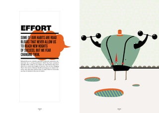EFFORT
SOme Of Our haBitS are rOad
BLOckS that never aLLOw uS
tO reach new heiGhtS
Of SucceSS, But we fear
chanGinG them.
Behind all success, whether spiritual or physical, material or im-
material, lies a strong motivation which has been sustained
through effort. Some of our habits are road blocks that never
allow us to reach new heights of success, but we fear changing
them. Our closest relations should encourage us to surpass our-
selves, but often they hold us back. It takes effort to overcome
our fear of ridicule in the eyes of others.




                             GLOBOLOGOS                              GLOBOLOGOS
                               - 30 -                                  - 31 -
 