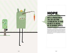 HOPE
             hOpe iS a prOcraStinatOr
             that SayS SOLutiOnS
             tO prOBLemS wiLL Be fOund
             OutSide Of uS and wiLL
             nOt Be dependent upOn uS.
             Hope allows us to avoid commitment, confrontation, and pro-
             blem-resolution in the here-and-now because the situation will,
             eventually, sort itself out. Hope is a procrastinator that says so-
             lutions to problems will be found outside of us and will not be
             dependent upon us. This allows us to justify and reinforce our
             powerlessness. We need to start displaying our determination
             more than our hope.




GLOBOLOGOS                                 GLOBOLOGOS
  - 34 -                                     - 35 -
 