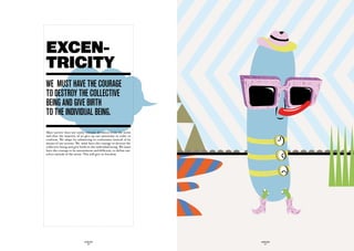 EXCEN-
TRICITY
we muSt have the cOuraGe
tO deStrOy the cOLLective
BeinG and Give Birth
tO the individuaL BeinG.
Mass society does not easily tolerate deviation from the norm
and thus the majority of us give up our autonomy in order to
conform. We adapt by submitting to conformity instead of by
means of our actions. We must have the courage to destroy the
collective being and give birth to the individual being. We must
have the courage to be autonomous and different, to define our-
selves outside of the norm. This will give us freedom.




                            GLOBOLOGOS                             GLOBOLOGOS
                              - 36 -                                 - 37 -
 