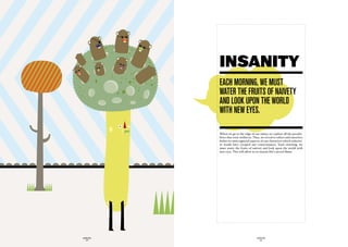 INSANITY
             each mOrninG, we muSt
             water the fruitS Of naivety
             and LOOk upOn the wOrLd
             with new eyeS.

             When we go to the edge of our sanity, we explore all the possibi-
             lities that exist within us. Thus, we reveal to others and ourselves
             hither-to unrecognized aspects of our characters which otherwi-
             se would have escaped our consciousness. Each morning, we
             must water the fruits of naivety and look upon the world with
             new eyes. This will allow us to sustain life’s sacred flame.




GLOBOLOGOS                                 GLOBOLOGOS
  - 38 -                                     - 39 -
 