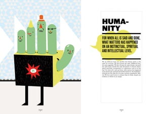 HUMA-
             NITY
             fOr when aLL iS Said and dOne,
             what matterS haS happened
             On an inStinctuaL, SpirituaL
             and inteLLectuaL LeveL.

             We are different from one another, but human nature is the
             same for everyone. We have known the same childhood fears,
             the same anguishes. We have dreamt the same dreams, nurtured
             the same hopes, known the same deceptions. It doesn’t matter
             which particular circumstances or experiences each of us has
             had. For when all is said and done, what matters has happened
             on an instinctual, spiritual and intellectual level. The fundamen-
             tal needs are the same for everyone: security, stimulation, iden-
             tity. We have much more in common than we think, despite our
             tendency to think we are unique.




GLOBOLOGOS                                GLOBOLOGOS
  - 42 -                                    - 43 -
 