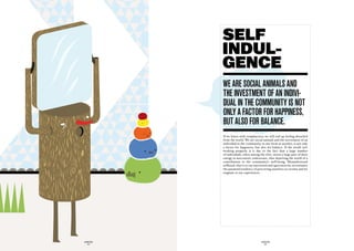 Self
             INDUL-
             GENCE
             we are SOciaL animaLS and
             the inveStment Of an indivi-
             duaL in the cOmmunity iS nOt
             OnLy a factOr fOr happineSS,
             But aLSO fOr BaLance.
             If we listen with complacency, we will end up feeling detached
             from the world. We are social animals and the investment of an
             individual in the community, in one form or another, is not only
             a factor for happiness, but also for balance. If the world isn’t
             working properly, it is due to the fact that a large number
             of individuals, often among the elite, invest a large part of their
             energy in narcissistic endeavours, thus depriving the world of a
             contribution to the community’s well-being. Misunderstood
             selfhood, that is to say narcissism and egocentricity, accentuates
             the paranoid tendency of perceiving ourselves as victims and we
             stagnate in our experiences.




GLOBOLOGOS                                 GLOBOLOGOS
  - 44 -                                     - 45 -
 