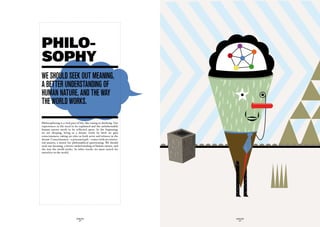 PHILO-
SOPHY
we ShOuLd Seek Out meaninG,
a Better underStandinG Of
human nature, and the way
the wOrLd wOrkS.

Philosophizing is a vital part of life, like eating or drinking. Our
experiences in life need to be explained and the unfathomable
human nature needs to be reflected upon. In the beginning,
we are sleeping, living in a dream. Little by little we gain
consciousness, taking on roles as both actor and witness in the
dream. Consciousness – a poisoned gift – comes with an existen-
tial anxiety, a motor for philosophical questioning. We should
seek out meaning, a better understanding of human nature, and
the way the world works. In other words, we must search for
ourselves in the world.




                              GLOBOLOGOS                               GLOBOLOGOS
                                - 48 -                                   - 49 -
 