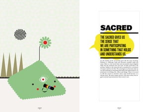 SACRED
             the Sacred GiveS uS
             the SenSe that
             we are participatinG
             in SOmethinG that hOLdS
             and underStandS uS.
             It’s the feeling of the sacred that gives life the most meaning.
             Without it, suffering, trials and obstacles wouldn’t make any
             sense. More so, the sacred does not necessarily mean religious
             faith, but the intuition into one’s life. It finds itself above the
             profane, hidden in the material and is translated by a sentiment
             of respect and love for life. The sacred gives us the sense that we
             are participating in something that holds and understands us. It
             penetrates everything: life, others and things. There is no need
             to add the sacred to ourselves and to the world because it is
             already there. We must simply unveil it. We must reduce the ne-
             gative mental representations that screen it out.




GLOBOLOGOS                                 GLOBOLOGOS
  - 50 -                                     - 51 -
 