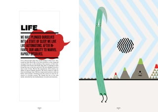 LIFE
we have pLunGed OurSeLveS
intO a State Of SLeep. we Live
Like autOmatOnS. after in-
fancy, Our aBiLity tO marveL
rapidLy diSSOLveS.
If we asked people what they would change in their lives, they
would say that they’d like to be more attentive to the rising and
setting of the sun, to the rhythm of the seasons, to their rela-
tionships with friends and family. But what is stopping us from
living that way in the here and now? We have plunged ourselves
into a state of sleep. We live like automatons. After infancy, our
ability to marvel rapidly dissolves. We need a shock to wake us
from our lethargic state. We have imprisoned ourselves with our
habits and lassitude. Profiting from life means we must be at-
tentive to everyday actions. We should not live in our own
minds, absorbed by the bombardment of words and emotions.




                             GLOBOLOGOS                              GLOBOLOGOS
                               - 54 -                                  - 55 -
 