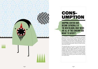 CONS-
             UMPTION
             ShOppinG centerS have
             BecOme cathedraLS Of
             the new reLiGiOn. what needS
             are aLL Of thiS cOnSumptiOn
             meant tO SatiSfy?
             These days, however, the idea of consuming and consumption
             prevades all of our economic discourse. Ecomonomic science
             has become centered around consumers and their habits of
             consumption. Credit has become a major engine of the econo-
             my. Advertising, too much choice, too many promotions – these
             are an essential part of our current state of being. We’re all vic-
             tims of the spoiled child syndrome. We have too much, and the-
             refore waste too much.

             The disposible reigns : pens, razors, etc…but it leads inveitably
             to planned obsolescence. What is “zapping” if not over-con-
             sumption of signs and images? Shopping centers have become
             cathedrals of the new religion. We try very, very hard to make
             shopping “fun”. What needs are all of this consumption meant
             to satisfy? Material needs, certainly, but more often psychologi-
             cal needs that have become unavoidable in an air of compulsive
             consumption whose battlecry is “to live is to consume!” Should
             we be happy about economic growth while the planet is getting
             more improvrished?




GLOBOLOGOS                                 GLOBOLOGOS
  - 56 -                                     - 57 -
 