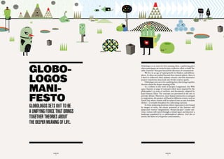 GLOBO-
                               Globologos is an oasis for free-roaming ideas, a gathering place
                               where participants are invited to join a collective effort to build “du-
                               rable creativity” that goes beyond the discourse of consumerism.




LOGOS
                                    We live in an age of rapid growth for thinkers and philoso-
                               phers. As ideas are pushed beyond their natural sphere, there is
                               a need to rediscover their primary essence, and this innovative
                               project transforms ideas back into fertile creative sparks.




MANI-
                                    Globologos sets out to be a unifying force that brings together
                               theories about the deeper meaning of life.
                                    As a tribute to the work of Jacques Languirand, this Web
                               space features a range of concepts which were inspired by the




FESTO
                               philosopher’s 35 years of archives and documents, adapted by
                               Jean-François Alain. The concepts are presented in the site to
                               provoke debate. Moreover, since human interaction is integral
                               to inspiration, the project will head to different events, such as
                               Earth Day, where visitors will be ushered into an anti-boredom
                               shelter – a veritable biosphere for cultivating curiosity.

GLOBOLOGOS SetS Out tO Be           In these polarizing locations where expression is not bound
                               by images or verbs, the elastic potential of the Internet will

a unifyinG fOrce that BrinGS
                               jump-start visitors’ imaginations. Aboard Jacques’ cosmic uni-
                               verse, visitors will travel through a virtual space and discover a
                               landscape populated by 20 philosophical spheres. And this is
tOGether theOrieS aBOut        merely the dawn of a forgotten consciousness…


the deeper meaninG Of Life.




               GLOBOLOGOS                                      GLOBOLOGOS
                  - 4 -                                           - 5 -
 