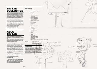 SID LEE                                                  CONTACT INFORMATION


COLLECTIvE
                                                         Ateliers:	        Montreal
                                                                           75 Queen Street, Suite 1400
                                                                           Montreal, Quebec
                                                                           H3C 2N6
Sid Lee Collective is an incubator that allows
                                                                           Canada
our team to push the boundaries of creativity
                                                                           Phone: +1 514-282-2200
further. Sid Lee Collective undertakes cultural
and commercial projects in the fields of visual                            Amsterdam
arts, industrial design, music, publishing, etc.                           Gerard Doustraat 72
                                                                           1072 VV Amsterdam
      A brainchild of Sid Lee, the Collective                              The Netherlands
thrives on collaboration and experimentation.                              Phone: +31 (0) 206 623030
The Sid Lee Collective Amsterdam space is the
                                                                           Paris
first public venue operated by our team. We
                                                                           12 rue du Sentier
hope it will give a modest preview of Montreal
                                                                           75 002 Paris
and Canadian creativity while acting as a stimu-
                                                                           France
lant for our visitors’ curious minds.
                                                                           Phone: +33 (1) 44 88 83 90
TO find OuT mOre aBOuT The COLLeCTive                                      Toronto
Or TO Send uS COmmenTS, pLeaSe viSiT                                       55 Mill Street
www.sidleecollective.com                                                   Building 5 , Suite 500
                                                                           Toronto, Ontario

ABOUT                                                                      M5A 3C4
                                                                           Canada

SID LEE
                                                                           Phone: +1 416 - 421-4200
                                                                           Austin
                                                                           Suite D-102
Sid Lee is a company that develops brand                                   3601 South Congress
experiences—by conceiving products, services                               Austin, Texas 78704
and                                                                        United States
spaces—and markets them through advertising,                               Phone: +1 512 - 444-3533
experiential marketing, branded content and
interactive communications.                              Websites:	             sidleecollective.com
                                                                                sidlee.com
     To embed brands, products, spaces and services
                                                                                conversationalcapital.com
with more meaning and more resonance, we have
assembled one of the most diverse creative
teams in the world. Professionals from a vast            SID LEE wANTS TO ThANK…
array of disciplines—architecture, advertising,
digital marketing, design, content, etc.—work            Sid Lee would like to thank Globologos concep-
without barriers between their numerous crafts.          tors Jacques Languirand and Kristian Manches-
Commercial Creativity is how we describe this            ter, as well as artistic directors Martin Allais and
novel approach, which is both integrated and             Catherine Laporte and all participants: Jean-
multidisciplinary.                                       François Alain, Simon Williams, Stéphane Poirier
                                                         and David Leclerc.
     Our 250 artisans work globally for top-tier
clients from our Montreal and Amsterdam ateliers.

TO find OuT mOre aBOuT uS, pLeaSe viSiT
www.sidlee.com

    You can also read the book Conversational
Capital: How to Create Stuff People Love to Talk
About (conversationalcapital.com) to unders-
tand our strategic marketing thinking.



                                                   GLOBOLOGOS
                                                     - 62 -
 