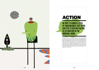 ACTION
             we hOpe tO achieve a LeveL
             Of cOnSciOuSneSS that OpenS
             Our eyeS tO Our deep nature
             aS cO-creatOrS in the
             univerSaL Order.
             Though we have roles to play in the universe, the meaning of
             our actions is not found in the simple act of performing them.
             Rather, meaning lies in our desire to be more, to fulfill ourselves
             while existing. We hope to achieve a level of consciousness that
             opens our eyes to our deep nature as co-creators in the universal
             order. The level to which we participate in the co-creative act
             determines just how much we are truly alive. Each of us has to
             do our part in the world, no matter what our work may be. If we
             adopt this attitude, work will become a powerful means of ta-
             king control of our lives.




GLOBOLOGOS                                 GLOBOLOGOS
  - 12 -                                     - 13 -
 