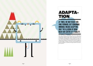 ADAPTA-
             TION
             at timeS, we may reSiSt mO-
             vinG fOrward, But remaininG
             immOBiLe meanS acceptinG
             OnLy the iLLuSiOn Of BeinG
             near Our centre Of StaBiLity.
             Life means adapting to the changes that we are subjected at
             each moment. To go forward, we take each new step forward
             carefully, like tightrope walkers. We are all looking for our cen-
             tre of balance; everything else revolves around it. At times, we
             may resist moving forward, but remaining immobile means ac-
             cepting only the illusion of being near our centre of stability. If
             we resist change, we regress, we cease to exist. Harmony is not
             found by stopping, it is found by moving in rhythm to the chan-
             ges in our lives.




GLOBOLOGOS                                 GLOBOLOGOS
  - 14 -                                     - 15 -
 