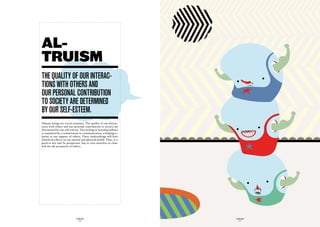 AL-
TRUISM
the quaLity Of Our interac-
tiOnS with OtherS and
Our perSOnaL cOntriButiOn
tO SOciety are determined
By Our SeLf-eSteem.
Human beings are social creatures. The quality of our interac-
tions with others and our personal contribution to society are
determined by our self-esteem. This feeling of interdependence
is translated by a commitment to communication, a helping re-
lation or our support of others. These undertakings will have
beneficial effects on our mental and physical health. Thus, it is
good to not only be prosperous, but to view ourselves as chan-
nels for the prosperity of others.




                             GLOBOLOGOS                             GLOBOLOGOS
                               - 16 -                                 - 17 -
 