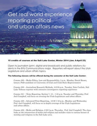 Get real world experience
reporting political
and urban affairs news
15 credits of courses at the Salt Lake Center, Winter 2014 (Jan. 6-April 23)
Open to journalism (print, digital and broadcast) and public relations stu-
dents in the BYU Communications major. Reporters will report about the Utah
Legislature and urban affairs topics.
The following classes will be offered during the semester at the Salt Lake Center:
	 Comms 300 – Media Ethics, Law and Responsibility, 5 p.m., Monday, Derek Brown,
	 lawyer, PhD candidate at University of Utah and Utah State Representative
				
	 Comms 308 – Journalism Research Methods, 4-6:30 p.m., Tuesday, Nate Carlisle, Salt 	
	 Lake Tribune reporter with extensive investigative reporting experience
	
	 Comms 321 -- News Reporting, Section 7, 12 – 1:45 p.m. Tuesday and Thursday, Prof. 	
	 Joel Campbell, will focus on covering the Utah Legislature and urban affairs.
	 Comms 420 – Advanced Print Reporting,, 12:30-1:45 p.m., Monday and Wednesday, 		
	 Prof. Joel Campbell, will focus on in-depth coverage of the Utah Legislature 			
	 and urban affairs.
	 Comms 482 – Media and Religion, 2:30-5 p.m. Thursday, Prof. Joel Campbell. The class 	
	 looks at the intersection of media and religion and includes visits to various houses of 	
	 worship and religions in the Salt Lake area.
 