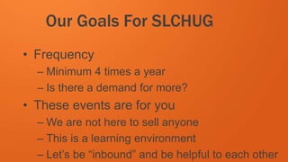 #SLCHUG
Our Goals For SLCHUG
• Frequency
– Minimum 4 times a year
– Is there a demand for more?
• These events are for you
– We are not here to sell anyone
– This is a learning environment
– Let’s be “inbound” and be helpful to each other
 