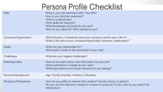 #SLCHUG
Persona Detail Questions to Ask
Role What is your job role/role in life? Your title?
How is your job/role measured?
What is a typical day?
What skills are required?
What knowledge and tools do you use?
Who do you report to? Who reports to you?
Company/Organization What industry or industries does your company work/is your role in?
What is the size of your company/organization (revenue, employees)?
Goals What are you responsible for?
What does it mean to be successful in your role?
Challenges What are your biggest challenges?
Watering Holes How do you learn about new information for your job?
What publications or blogs do you read?
What associations and social networks do you belong?
Personal Background Age, Family (married, children), Education
Shopping Preferences How do you prefer to interact with vendors? (email, phone, in person)
Do you use the internet to research vendors or products? If yes, how do you search for
information?
Persona Profile Checklist
 
