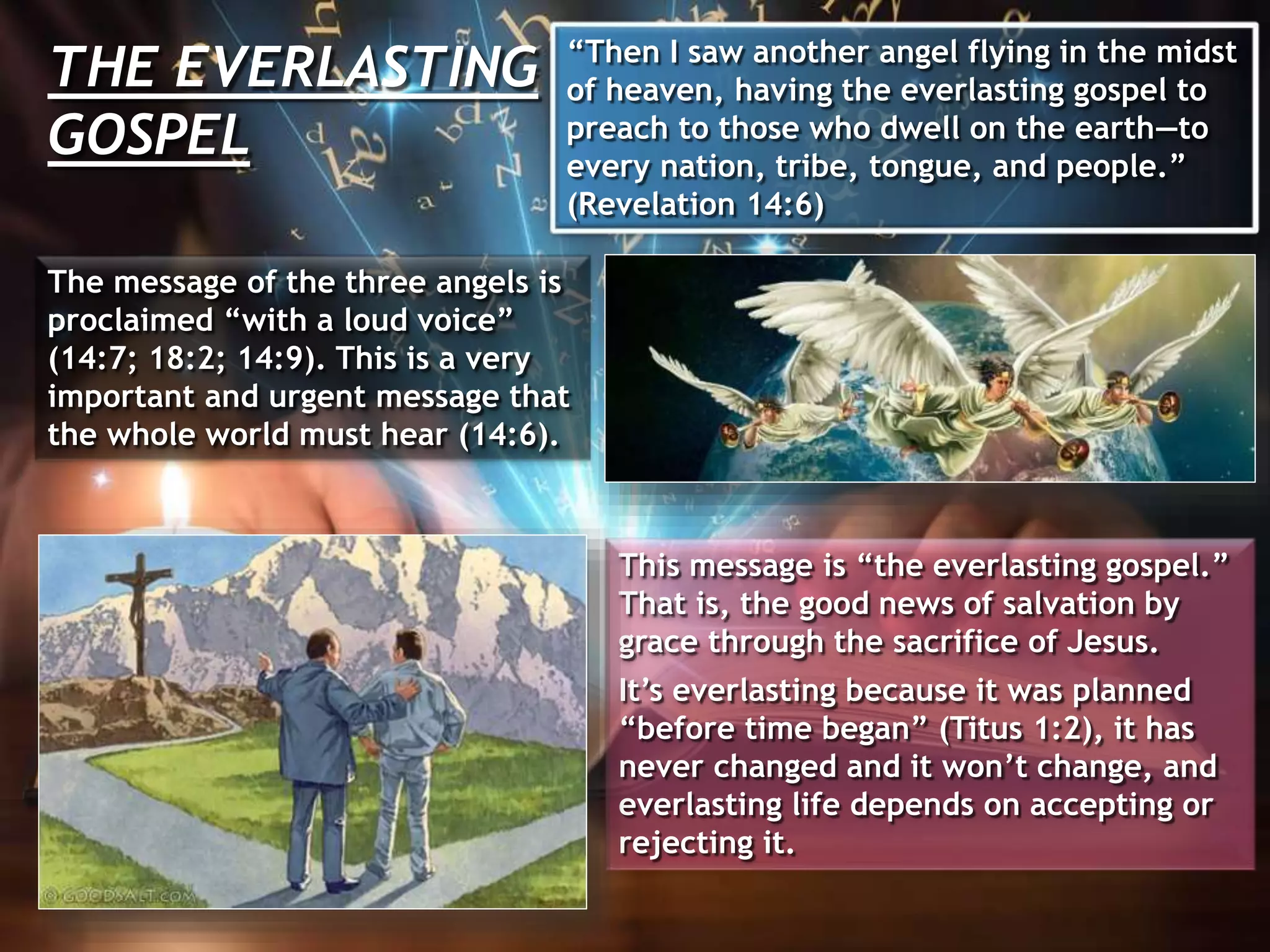 THE EVERLASTING
GOSPEL
“Then I saw another angel flying in the midst
of heaven, having the everlasting gospel to
preach to those who dwell on the earth—to
every nation, tribe, tongue, and people.”
(Revelation 14:6)
The message of the three angels is
proclaimed “with a loud voice”
(14:7; 18:2; 14:9). This is a very
important and urgent message that
the whole world must hear (14:6).
This message is “the everlasting gospel.”
That is, the good news of salvation by
grace through the sacrifice of Jesus.
It’s everlasting because it was planned
“before time began” (Titus 1:2), it has
never changed and it won’t change, and
everlasting life depends on accepting or
rejecting it.
 
