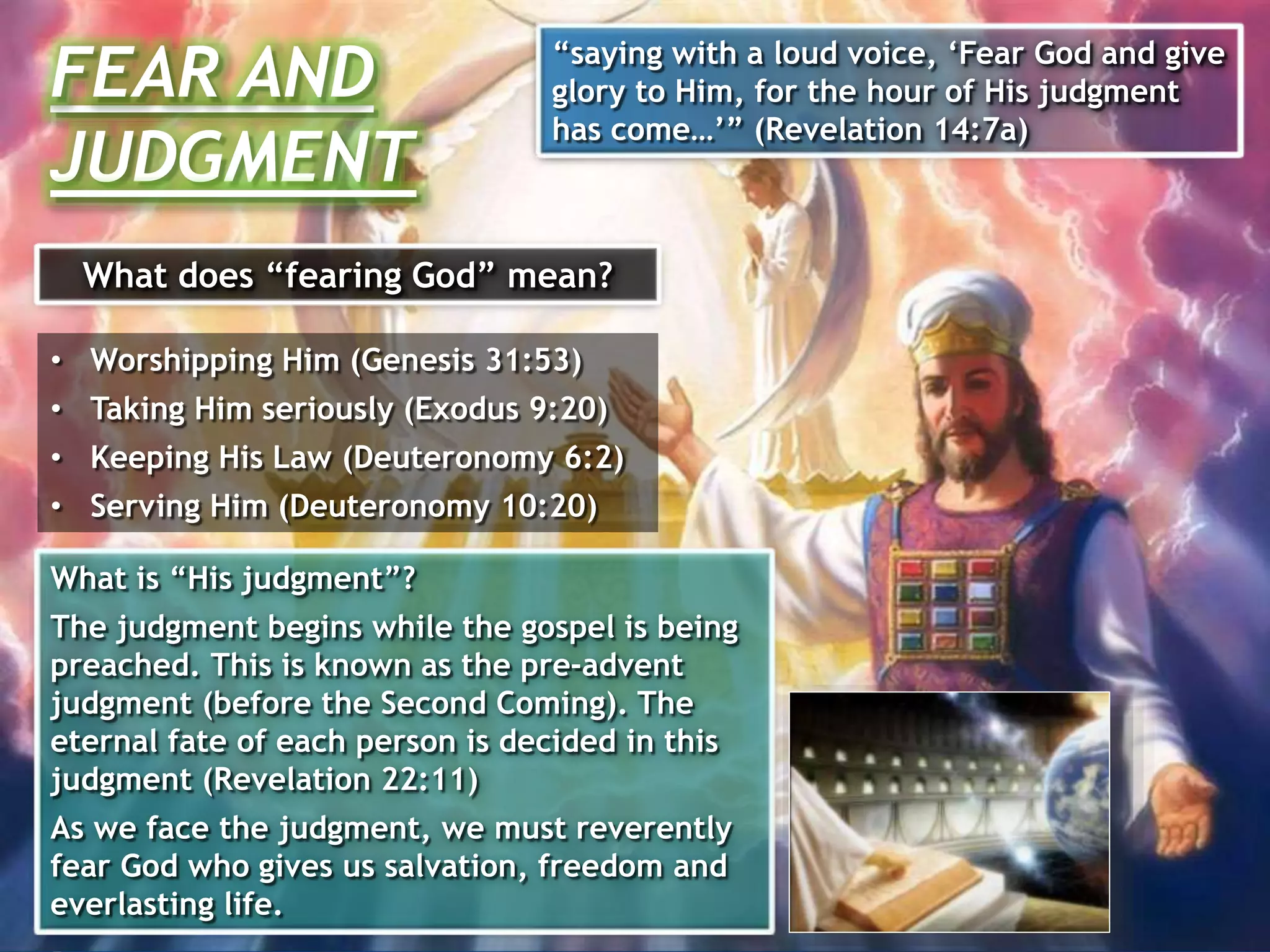 What does “fearing God” mean?
• Worshipping Him (Genesis 31:53)
• Taking Him seriously (Exodus 9:20)
• Keeping His Law (Deuteronomy 6:2)
• Serving Him (Deuteronomy 10:20)
What is “His judgment”?
The judgment begins while the gospel is being
preached. This is known as the pre-advent
judgment (before the Second Coming). The
eternal fate of each person is decided in this
judgment (Revelation 22:11)
As we face the judgment, we must reverently
fear God who gives us salvation, freedom and
everlasting life.
FEAR AND
JUDGMENT
“saying with a loud voice, ‘Fear God and give
glory to Him, for the hour of His judgment
has come…’” (Revelation 14:7a)
 