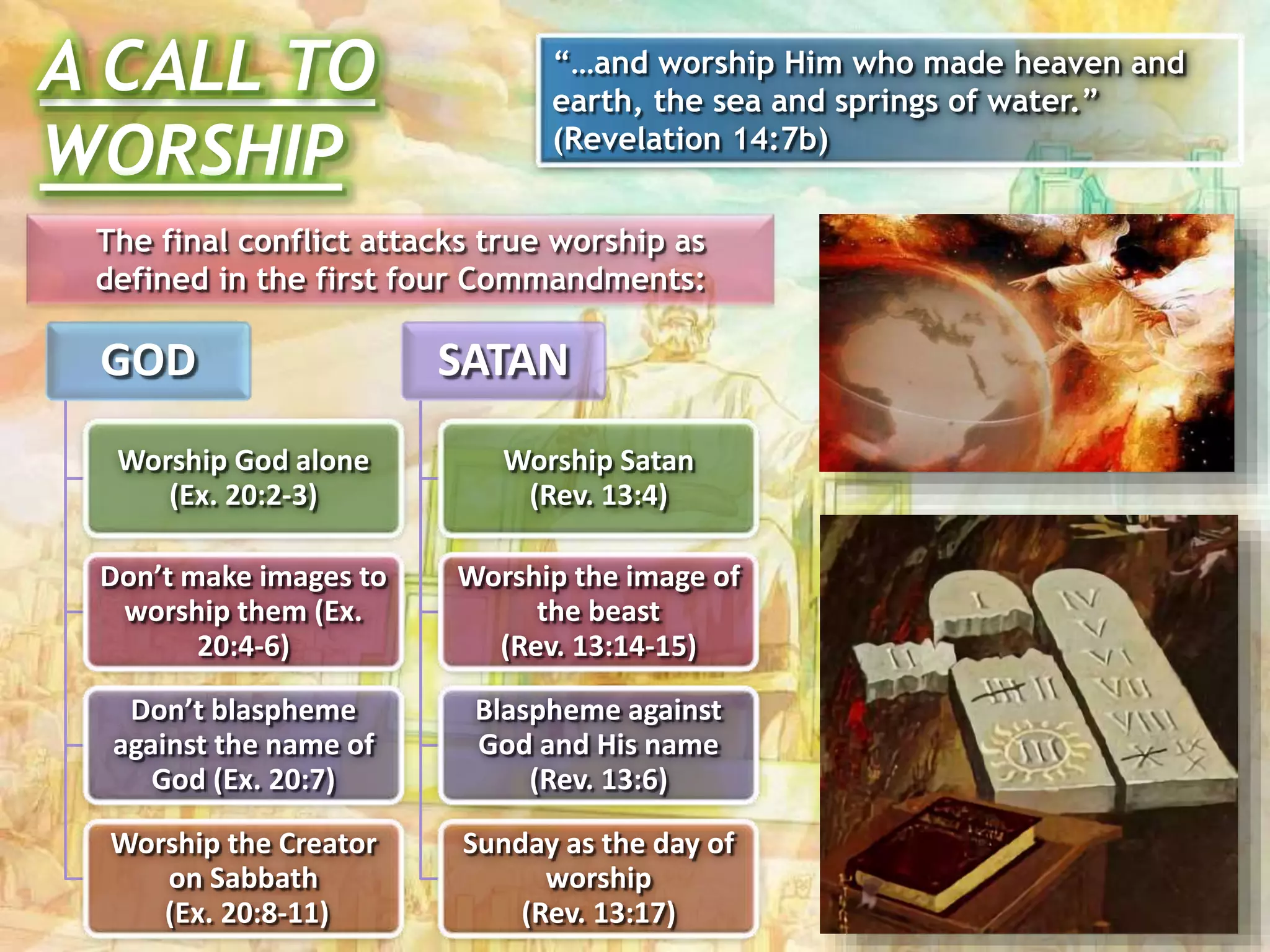 The final conflict attacks true worship as
defined in the first four Commandments:
GOD
Worship God alone
(Ex. 20:2-3)
Don’t make images to
worship them (Ex.
20:4-6)
Don’t blaspheme
against the name of
God (Ex. 20:7)
Worship the Creator
on Sabbath
(Ex. 20:8-11)
SATAN
Worship Satan
(Rev. 13:4)
Worship the image of
the beast
(Rev. 13:14-15)
Blaspheme against
God and His name
(Rev. 13:6)
Sunday as the day of
worship
(Rev. 13:17)
A CALL TO
WORSHIP
“…and worship Him who made heaven and
earth, the sea and springs of water.”
(Revelation 14:7b)
 