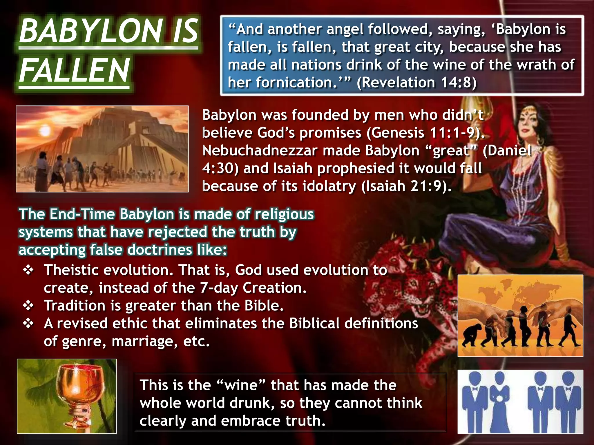 Babylon was founded by men who didn’t
believe God’s promises (Genesis 11:1-9).
Nebuchadnezzar made Babylon “great” (Daniel
4:30) and Isaiah prophesied it would fall
because of its idolatry (Isaiah 21:9).
 Theistic evolution. That is, God used evolution to
create, instead of the 7-day Creation.
 Tradition is greater than the Bible.
 A revised ethic that eliminates the Biblical definitions
of genre, marriage, etc.
The End-Time Babylon is made of religious
systems that have rejected the truth by
accepting false doctrines like:
This is the “wine” that has made the
whole world drunk, so they cannot think
clearly and embrace truth.
BABYLON IS
FALLEN
“And another angel followed, saying, ‘Babylon is
fallen, is fallen, that great city, because she has
made all nations drink of the wine of the wrath of
her fornication.’” (Revelation 14:8)
 