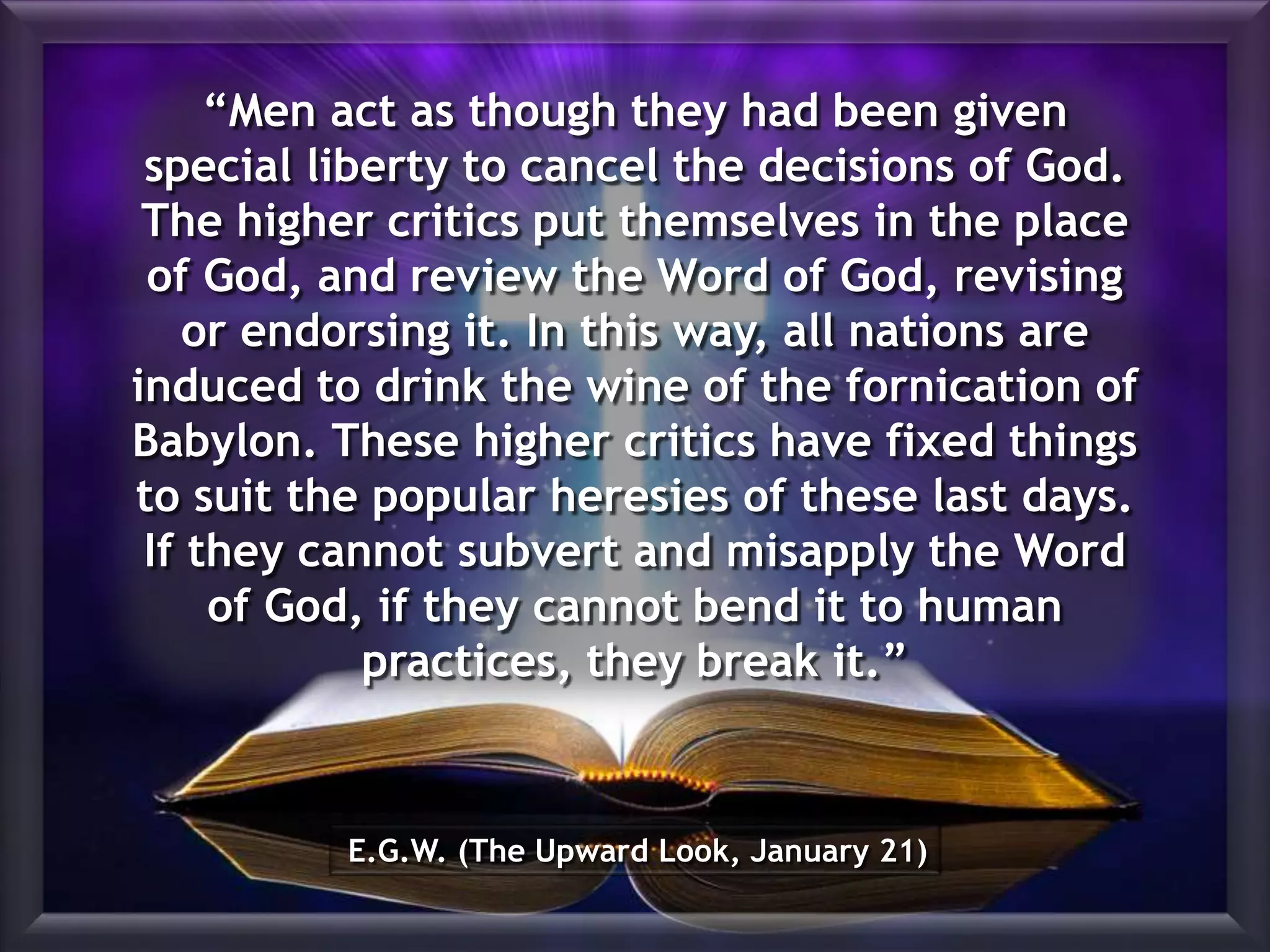 E.G.W. (The Upward Look, January 21)
“Men act as though they had been given
special liberty to cancel the decisions of God.
The higher critics put themselves in the place
of God, and review the Word of God, revising
or endorsing it. In this way, all nations are
induced to drink the wine of the fornication of
Babylon. These higher critics have fixed things
to suit the popular heresies of these last days.
If they cannot subvert and misapply the Word
of God, if they cannot bend it to human
practices, they break it.”
 