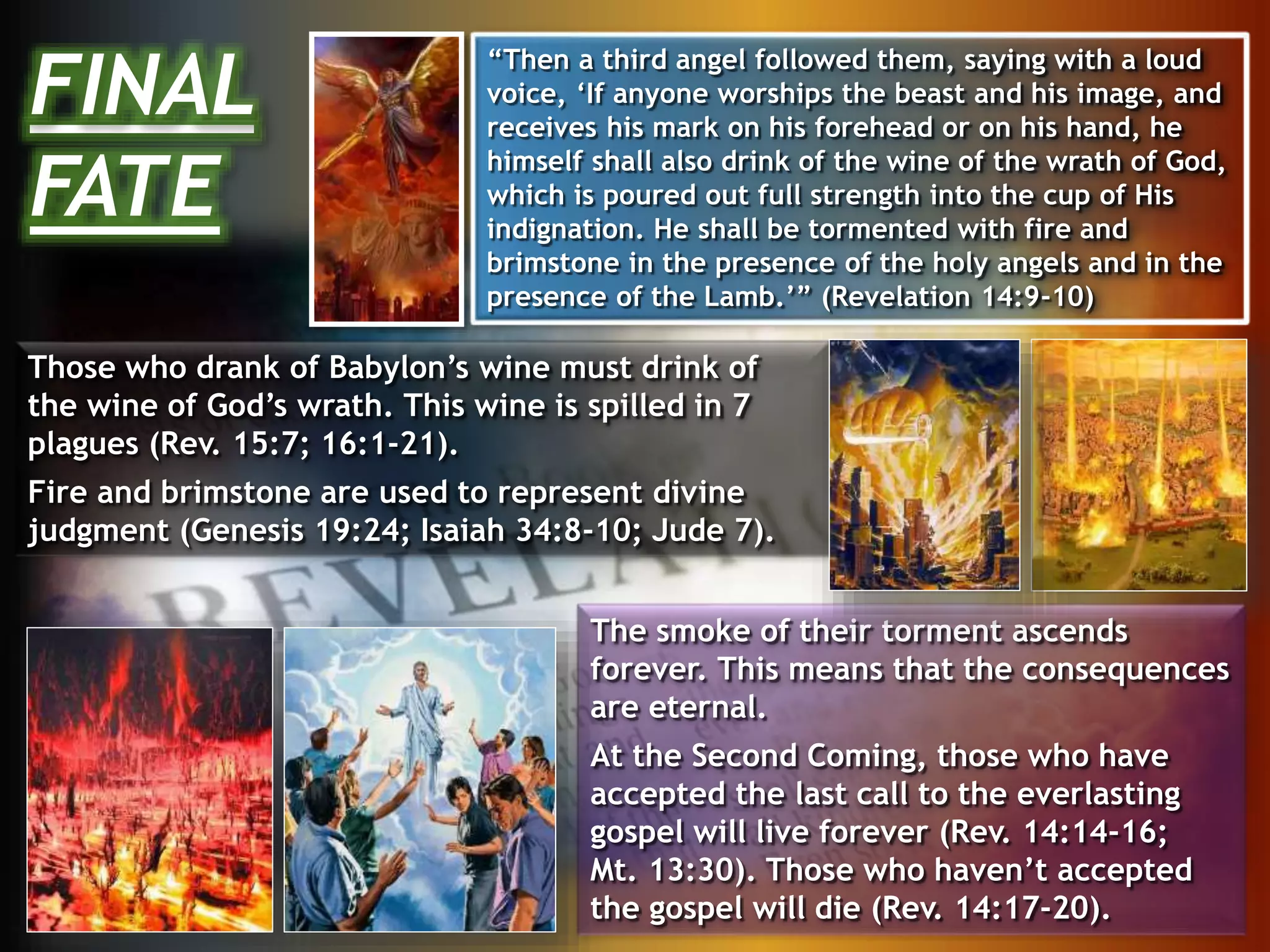 Those who drank of Babylon’s wine must drink of
the wine of God’s wrath. This wine is spilled in 7
plagues (Rev. 15:7; 16:1-21).
Fire and brimstone are used to represent divine
judgment (Genesis 19:24; Isaiah 34:8-10; Jude 7).
The smoke of their torment ascends
forever. This means that the consequences
are eternal.
At the Second Coming, those who have
accepted the last call to the everlasting
gospel will live forever (Rev. 14:14-16;
Mt. 13:30). Those who haven’t accepted
the gospel will die (Rev. 14:17-20).
FINAL
FATE
“Then a third angel followed them, saying with a loud
voice, ‘If anyone worships the beast and his image, and
receives his mark on his forehead or on his hand, he
himself shall also drink of the wine of the wrath of God,
which is poured out full strength into the cup of His
indignation. He shall be tormented with fire and
brimstone in the presence of the holy angels and in the
presence of the Lamb.’” (Revelation 14:9-10)
 