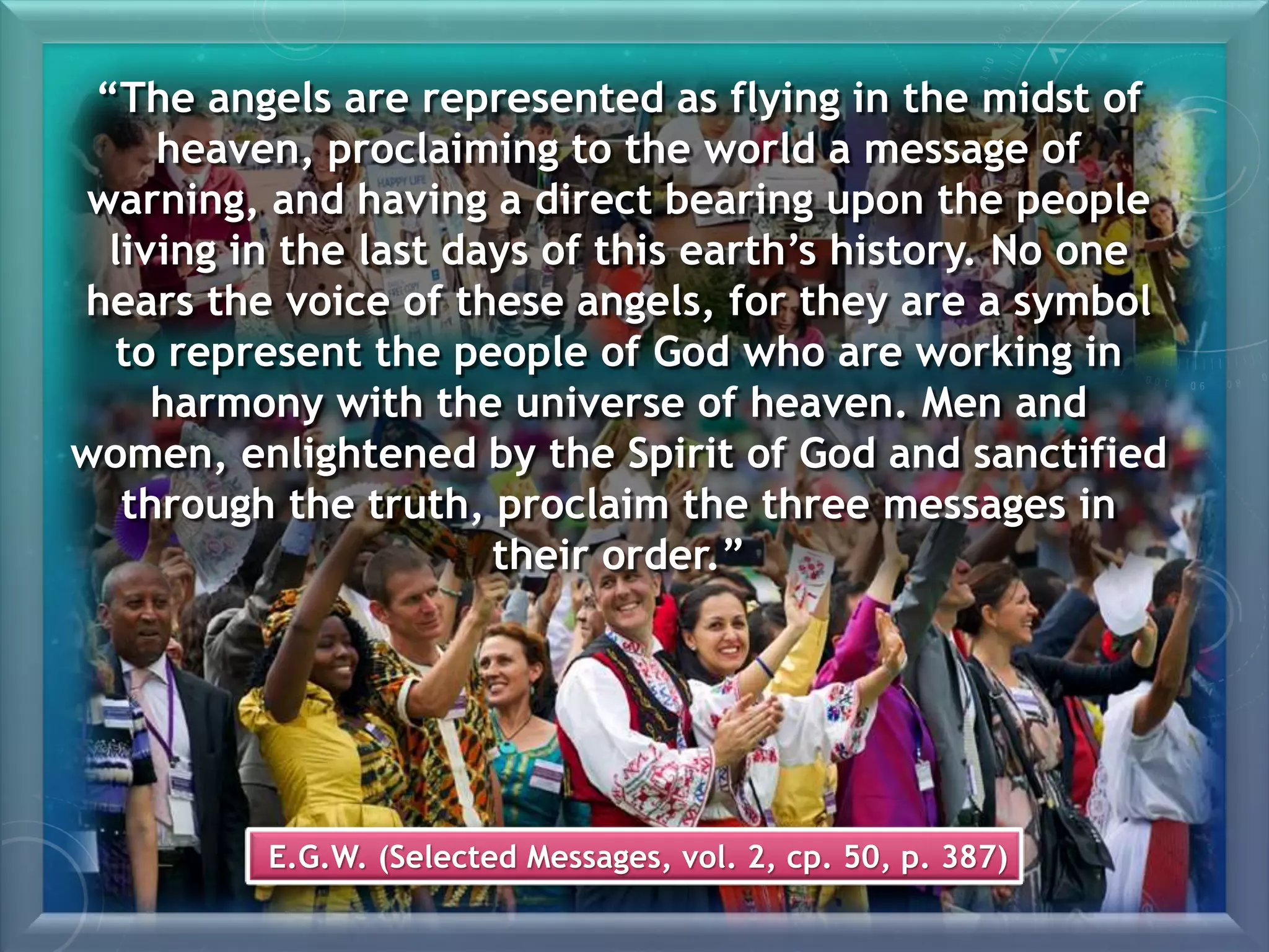 E.G.W. (Selected Messages, vol. 2, cp. 50, p. 387)
“The angels are represented as flying in the midst of
heaven, proclaiming to the world a message of
warning, and having a direct bearing upon the people
living in the last days of this earth’s history. No one
hears the voice of these angels, for they are a symbol
to represent the people of God who are working in
harmony with the universe of heaven. Men and
women, enlightened by the Spirit of God and sanctified
through the truth, proclaim the three messages in
their order.”
 