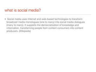 what is social media?

• Social media uses Internet and web-based technologies to transform
  broadcast media monologues (one to many) into social media dialogues
  (many to many). It supports the democratization of knowledge and
  information, transforming people from content consumers into content
  producers. (Wikipedia)
 