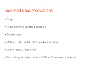new media and foundations

• Blogs


• Social networks (Twitter, Facebook)


• Google Maps


• Mobiles: SMS, mobile photography and video


• VoIP: Skype, Google Chat


• And making this all possible is ADSL + 3G wireless broadband
 