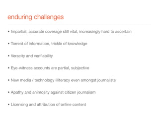 enduring challenges

• Impartial, accurate coverage still vital, increasingly hard to ascertain


• Torrent of information, trickle of knowledge


• Veracity and veriﬁability


• Eye-witness accounts are partial, subjective


• New media / technology illiteracy even amongst journalists


• Apathy and animosity against citizen journalism


• Licensing and attribution of online content
 