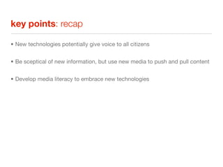 key points: recap

• New technologies potentially give voice to all citizens


• Be sceptical of new information, but use new media to push and pull content


• Develop media literacy to embrace new technologies
 