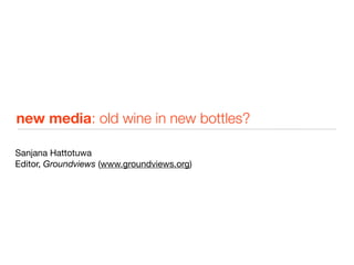 new media: old wine in new bottles?

Sanjana Hattotuwa
Editor, Groundviews (www.groundviews.org)
 