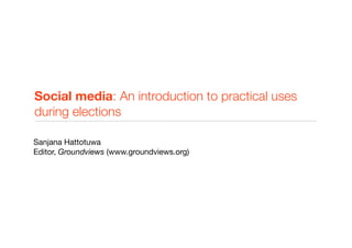 Social media: An introduction to practical uses
during elections

Sanjana Hattotuwa
Editor, Groundviews (www.groundviews.org)
 