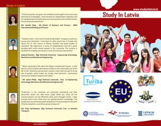 Study in Latvia
www.studyinlatvia.lv
Ms. Sumita Vijay - BA School of Business and Finance - MBA
InternationalBankingandFinance
Aakash.Chandra - Riga Technical University - Engineering Technology,
MechanicsandMechanicalEngineering
“ Mr. Jaison Philip - Riga Technical university - B.Sc In Engineering
Technology,MechanicsAndMechanicalEngineering”
Ms. Priya Karthikeyan- Riga Technical University- B.Sc. in Aviation
Transport.
“Turiba University has given me confidence and taught me to never stop
yearning for knowledge. I have become an independent individual and
amequippedwiththeskillsnecessarytobepositiveandconfidenttoface
thesocialworldaheadofme”
"I believe Latvia is the most friendly & affordable European country to
pursue your education. I have been to other places too in Europe, but
Latvia has its own charm of liberty, freedom and good quality of
education. We experience a sense of independence and yet a great
bonding with multi-cultural people in the university. The country is
excellentforshapingnotonlyyourcareerbutalsoyourpersonality”
“What I particularly like about the Major in Banking & Finance is that
there’s a kind of family atmosphere thanks to the reasonable size of the
BA school. Numerous group work sessions mean that you get to know
lots of people, which makes our studies more personal – particularly
becausewestudentssupporteachother.”
“Professors in the university are extremely motivating and they
personally advice you with every single detail you need. All the
communications can be efficiently done even throught emails. I have
actually learnt more thing than just getting bookish knowledge. The
peoplehereareextremelypoliteandpatientintheworkingenvironment
ofbanks,hospitals,universities,groceryshopsetc.”
Study In Latvia
EU
www.studyinlatvia.lv
 