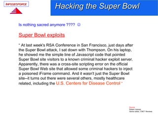 INFOSECFORCE
                            Hacking the Super Bowl

       Is nothing sacred anymore ???? 

       Super Bowl exploits
       “ At last week's RSA Conference in San Francisco, just days after
       the Super Bowl attack, I sat down with Thompson. On his laptop,
       he showed me the simple line of Javascript code that pointed
       Super Bowl site visitors to a known criminal hacker exploit server.
       Apparently, there was a cross-site scripting error on the official
       Super Bowl Web site that allowed some criminal hackers to inject
       a poisoned iFrame command. And it wasn't just the Super Bowl
       site--it turns out there were several others, mostly healthcare
       related, including the U.S. Centers for Disease Control “




                                                                       Source
                                                                       Robert Vamosi
                                                                       Senior editor, CNET Reviews
 