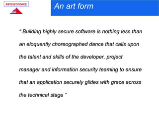 INFOSECFORCE
                      An art form


       “ Building highly secure software is nothing less than

       an eloquently choreographed dance that calls upon

       the talent and skills of the developer, project

       manager and information security teaming to ensure

       that an application securely glides with grace across

       the technical stage ”
 