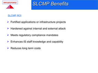 INFOSECFORCE
                         SLCMP Benefits

    SLCMP ROI

    Fortified applications or infrastructure projects

    Hardened against internal and external attack

    Meets regulatory compliance mandates

    Enhances IS staff knowledge and capability

    Reduces long term costs
 