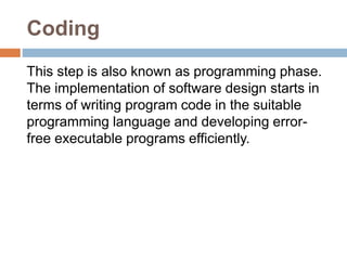 Coding
This step is also known as programming phase.
The implementation of software design starts in
terms of writing program code in the suitable
programming language and developing error-
free executable programs efficiently.
 