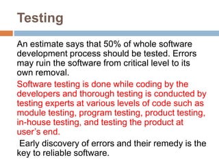 Testing
An estimate says that 50% of whole software
development process should be tested. Errors
may ruin the software from critical level to its
own removal.
Software testing is done while coding by the
developers and thorough testing is conducted by
testing experts at various levels of code such as
module testing, program testing, product testing,
in-house testing, and testing the product at
user’s end.
Early discovery of errors and their remedy is the
key to reliable software.
 