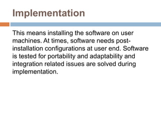 Implementation
This means installing the software on user
machines. At times, software needs post-
installation configurations at user end. Software
is tested for portability and adaptability and
integration related issues are solved during
implementation.
 
