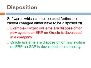 Disposition
Softwares which cannot be used further and
cannot changed either have to be disposed off.
 Example- Foxpro systems are dispose off or
new system on ERP on Oracle is developed
in a company.
 Oracle systems are dispose off or new system
on ERP on SAP is developed in a company.
 