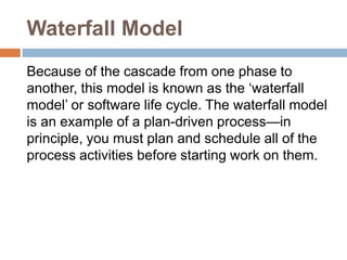 Waterfall Model
Because of the cascade from one phase to
another, this model is known as the ‘waterfall
model’ or software life cycle. The waterfall model
is an example of a plan-driven process—in
principle, you must plan and schedule all of the
process activities before starting work on them.
 